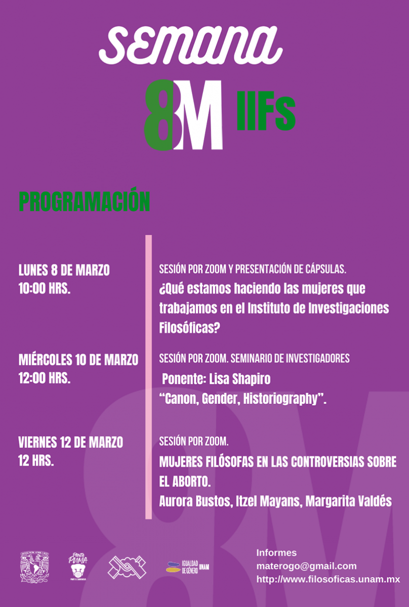 SEMANA 8M-IIFs PROGRAMACIÓN LUNES 8 DE MARZO 10:00 HRS. Sesión por zoom y presentación de cápsulas. ¿Qué estamos haciendo las mujeres que trabajamos en el Instituto de Investigaciones Filosóficas? MIÉRCOLES 10 DE MARZO 12:00 HRS. Sesión por zoom. Seminario de investigadores. Ponente: Lisa Shapiro. “Canon, Gender, Historiography”. VIERNES 12 DE MARZO 12 HRS. Sesión por zoom. MUJERES FILÓSOFAS EN LAS CONTROVERSIAS SOBRE EL ABORTO. Aurora Bustos, Itzel Mayans, Margarita Valdés