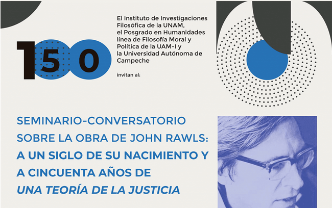 El Instituto de Investigaciones Filosófica de la UNAM, el Posgrado en Humanidades línea de Filosofía Moral y Política de la UAM-I y la Universidad Autónoma de  Campeche Invitan al   SEMINARIO-CONVERSATORIO SOBRE LA OBRA DE JOHN RAWLS: A UN SIGLO DE SU NACIMIENTO Y A CINCUENTA AÑOS DE UNA TEORÍA DE LA JUSTICIA