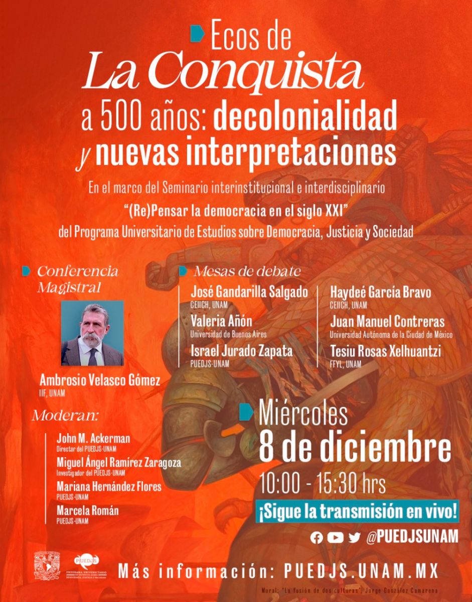 cos de la conquista a 500 años:  decolonialidad y nuevas interpretaciones     Conferencia magistral     Dr. Ambrosio Velasco Gómez (IIFs-UNAM)     Miércoles 8 de diciembre, 10:00-15:30 horas        Mesa de debate  “Mitos e interpretaciones en torno a la conquista”     Participan:  José Gandarilla Salgado (CEIICH)  Valeria Añón (UBA)  Israel Jurado Zapata (PUEDJS)  Modera y comenta: Mariana Hernández Flores (PUEDJS)     Miércoles 8 de diciembre, 10:00-11:40 horas  Transmisión en vivo a través de las redes del PUEDJS