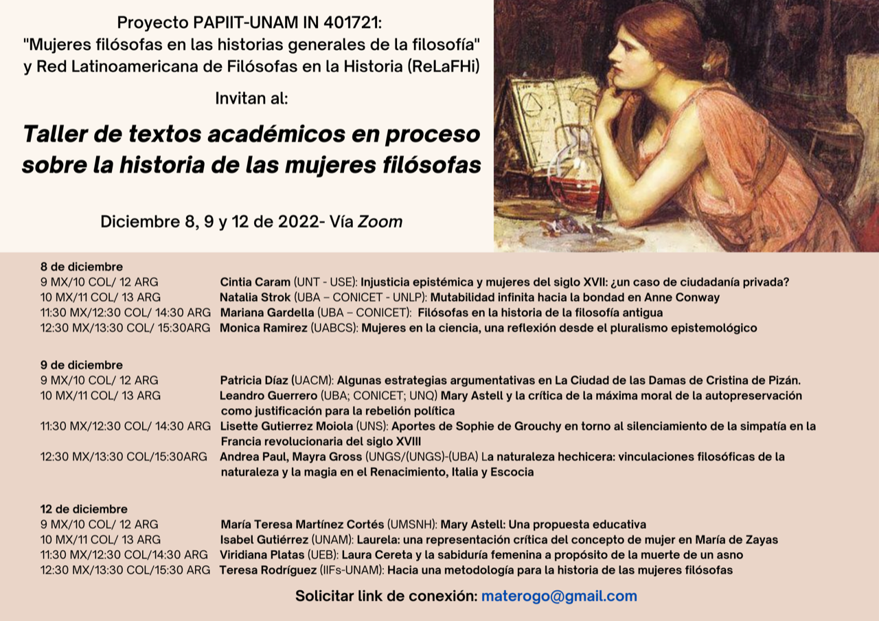  Proyecto PAPIIT-UNAM IN401721  “Mujeres filósofas en las historias generales de la filosofía”  y la Red Latinoamericana de Filósofas en la Historia (ReLaFHi)     Invitan al     Taller de textos académicos en proceso  sobre la historia de las mujeres filósofas     Jueves 8 de diciembre  Cintia Caram (UNT-USE)  Natalia Strok (UBA-CONICET-UNLP)  Mariana Gardella (UBA-CONICET)  Mónica Ramírez (UABCS)     Viernes 9 de diciembre  Patricia Díaz (UACM)  Leandro Guerrero (UBA-CONICET-UNQ)  Lisette Gutiérrez Moiola (UNS)  Andrea Paul y Mayra Gross (UNGS)-(UBA)     Lunes 12 de diciembre  María Teresa Martínez Cortés (UMSNH)  Isabel Gutiérrez (UNAM)  Viridiana Platas (UEB)  Teresa Rodríguez (IIFs-UNAM)     Diciembre 8, 9 y 12 de 2022  Vía Zoom  Consulta los temas y horarios en el cartel  Solicita el link de la conexión: materogo@gmail.com