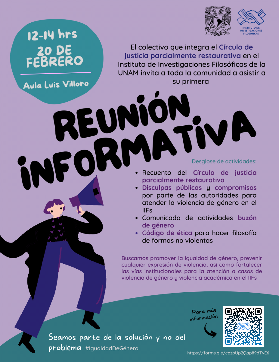 Reunión Informativa del Círculo de Justicia parcialmente restaurativa.  El objetivo de esta reunión es compartir con la comunidad las actividades que se van a llevar a cabo próximamente como estrategias para la prevención de violencia de género, algunas actividades ya han comenzado. Dichas propuestas surgen de los acuerdos y negociaciones que se lograron en el Círculo de Paz para la Igualdad y la Prevención de Violencias de Género y justicia parcialmente restaurativa en el Instituto de Investigaciones Filosóficas de la UNAM en el que participan personas trabajadoras, investigadoras, estudiantes y ex estudiantes. Como recordarán, este Círculo se realizó en solicitud de la comunidad de estudiantes y ex estudiantes a la Defensoría de Derechos Universitarios, Igualdad y Atención de la Violencia de Género de la UNAM para pedir justicia restaurativa para el caso de violencia de género que vivió nuestra compañera Claudia por parte del investigador Miguel Ángel Sebastián. Tras un proceso de poco más de un año presentaremos los acuerdos y los compromisos logrados con el fin de invitar a la comunidad a que participe y se una a las acciones para promover la igualdad de género en la comunidad, prevenir cualquier expresión de violencia, así como fortalecer las vías institucionales para la atención a casos de violencia de género