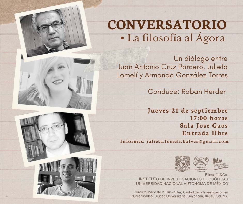 Universidad Nacional Autónoma de México Instituto de Investigaciones Filosóficas Filosofía&Co.  Invitan cordialmente al  Conversatorio “La filosofía al Ágora”  Diálogo entre       Juan Antonio Cruz Parcero (IIFs-UNAM),  Julieta Lomelí (UNAM) y  Armando González Torres (escritor)     Conduce: Raban Herder (Herder Editorial)     Jueves 21 de septiembre, a las 17:00 horas  Sala José Gaos  Entrada libre  Informes: Dra. Julieta Lomeli julieta.lomeli.balver@gmail.com     Responsable: Dra. Julieta Lomelí