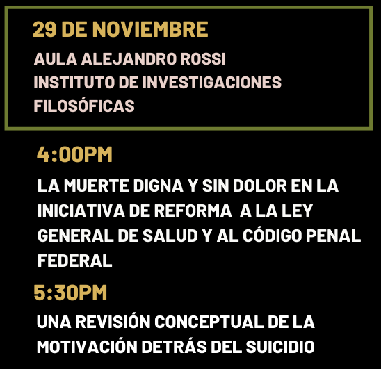 miércoles 29 de noviembre 📍 Aula Alejandro Rossi, IIFs-UNAM 4:00pm - 5:30pm Juan Antonio Cruz Parcero (Instituto de Investigaciones Filosóficas) “La muerte digna y sin dolor en la iniciativa de reforma a la Ley General de Salud y al Código Penal Federal” Comenta: Fernando Villaseñor (Escuela Libre de Derecho) Modera: Asunción Álvarez del Río (Departamento de Psiquiatría y Salud Mental) 5:30pm - 7:00pm Francisco Serrano (Unidad de Filosofía, Universidad Autónoma de Zacatecas) “Una revisión conceptual de la motivación detrás del suicidio” Comenta: María José Pietrini (Instituto de Investigaciones Filosóficas) Modera: Mónica Osio (Seminario de Estudios sobre la Globalidad)