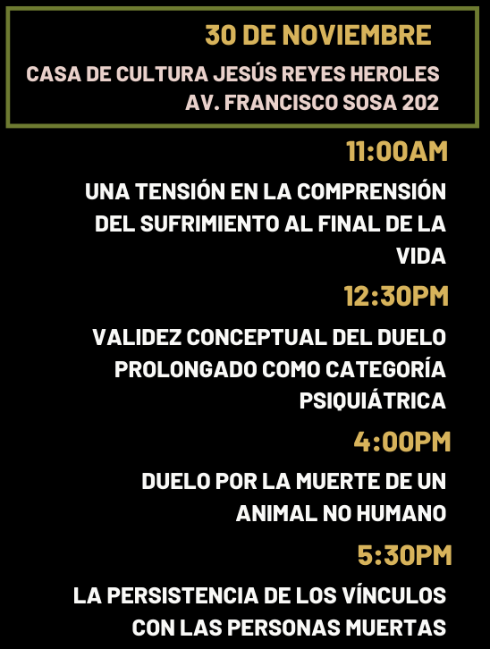 jueves 30 de noviembre 📍 Casa de Cultura Jesús Reyes Heroles Av. Francisco Sosa 202, Santa Catarina, Coyoacán, 04010, CDMX 11:00am David Fajardo Chica (Instituto de Investigaciones Filosóficas) “Una tensión en la comprensión del sufrimiento al final de la vida” Comenta: Gustavo Ortiz Millán (Instituto de Investigaciones Filosóficas) Modera: Adriana Templos (Hospital General Dr. Manuel Gea González) 12:30pm - 2:00pm Mariana Salcedo (Facultad de Psicología)  “Validez conceptual del duelo prolongado como categoría psiquiátrica” Comenta: Claudia Rafful (Facultad de Psicología/Instituto Nacional de Psiquiatría) Modera: Francisco Serrano (Unidad de Filosofía, Universidad Autónoma de Zacatecas) 2:00 pm - 4:00pm. Receso 4:00pm - 5:30pm Rocío Cázares Blanco (Unidad de Filosofía, Universidad Autónoma de Zacatecas) “Duelo por la muerte de un animal no-humano” Comenta: Abraham Sapién (Centro de Investigación en Ciencias Cognitivas, UAEMor)  Modera: Beatriz Vanda (Facultad de Veterinaria y Zootecnia) 5:30pm - 7:00pm Alejandro Vázquez del Mercado (Facultad de Filosofía y Letras) “La persistencia de los vínculos con las personas muertas” Comenta: Leticia Asencio (Instituto Nacional de Cancerología) Modera: María Clara Garavito (Instituto de Investigaciones Filosóficas)