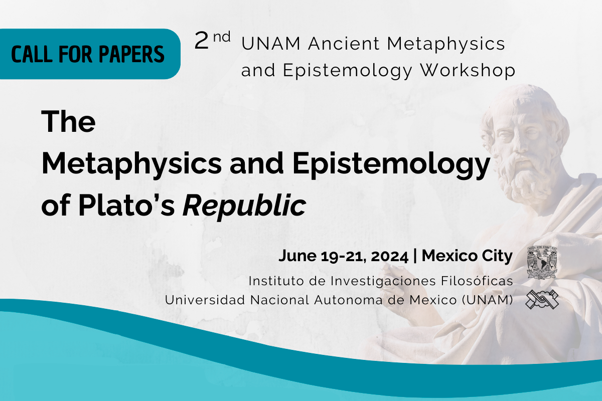 Call for Papers  2 nd UNAM Ancient Metaphysics and Epistemology Workshop The Metaphysics and Epistemology of Plato’s Republic  June 19-21, 2024 Mexico City  Instituto de Investigaciones Filosóficas Universidad Nacional Autonoma de Mexico (UNAM)