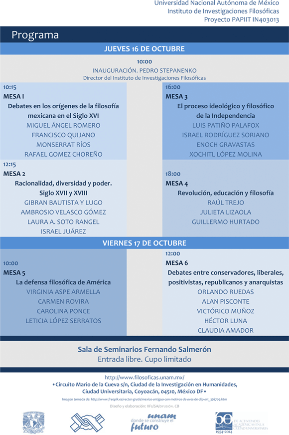 JUEVES 16 DE OCTUBRE  10:00 INAUGURACIÓN PEDRO STEPANENKO Director del Instituto de Investigaciones Filosóficas  10:15. MESA I: Debates en los orígenes de la filosofía mexicana en el Siglo XVI MIGUEL ÁNGEL ROMERO: La polémicas de Alonso de la Veracruz sobre lógica y dialéctica FRANCISCO QUIJANO: escolástica y razón de Estado. Los lenguajes de la monarquía hispánica MONSERRAT RIOS: La crueldad contra el indio. Polémica entre Francisco de Toral y Diego de Landa RAFAEL GOMEZ CHOREÑO: Vasco de Quiroga y Alonso de la Veracruz sobre el maltrato de los indios  12:15. MESA 2: Racionalidad, diversidad y pode Siglo XVII y XVIII GIBRAN BAUTISTA Y LUGO: Controversias jurídicas, políticas y filosóficas sobre el perdón real S. XVII AMBROSIO VELASCO GÓMEZ: Polémicas sobre racionalidad, diversidad y justicia: S. XVI a S. XVIII LAURA A. SOTO RANGEL: Controversia entre scientia y sapientia: Diego José Abad y Javier Clavijero ISRAEL JUÁREZ: Polémica de F. X. Clavijero y Cornelius de Pauw sobre los pueblos indígenas  16:00. MESA 3: El proceso ideológico y filosófico de la Independencia LUIS PATIÑO PALAFOX: Polémica de Abad y Queipo contra la insurgencia ISRAEL RODRÍGUEZ SORIANO: Miguel Hidalgo: de la discusión teológica a su pensamiento político ENOCH GRAVASTAS: Debate entre Primo de Verdad y el inquisidor Prado y Ovejero sobre “Nación” XOCHITL LÓPEZ MOLINA: La polémica entre Servando Teresa de Mier y Blanco White  18:00. MESA 4. Revolución, educación y filosofía RAÚL TREJO: Las polémicas filosóficas de los ateneístas JULIETA LIZAOLA: Moisés Sáenz en el debate de la educación mexicana GUILLERMO HURTADO: La controversia entre Antonio Caso y Samuel Ramos  VIERNES 17 DE OCTUBRE  10:00. MESA 5: La defensa filosófica de América VIRGINIA ASPE ARMELLA: Polémica sobre la libertad en la prosa de Sor Juana Inés de la Cruz CARMEN ROVIRA: La polémica entre Juan de Palafox y la Compañía de Jesús: Su proyección política CAROLINA PONCE: La polémica de Eguiara y Eguren con los europeos LETICIA LÓPEZ SERRATOS: Francisco Javier Alegre: Controversias sobre los infieles en América  12:00. MESA 6: Debates entre conservadores, liberales, positivistas, republicanos y anarquistas ORLANDO RUEDAS: Polémica entre Bustamante y Mora ALAN PISCONTE: República, cuerpo y nación: discusiones entre J.M. L Mora y M.L. de Vidaurri VICTÓRICO MUÑOZ: La polémica entre Agustín de la Rosa y Agustín Rivera HÉCTOR LUNA: Polémicas entre “los polares” y las autoridades religiosas en Guadalajara CLAUDIA AMADOR: Polémica entre Plotino Rhodakanaty y los positivistas