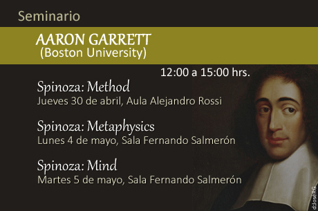 AARON GARRETT (Boston University) Universidad Nacional Autónoma de México Instituto de Investigaciones Filosóficas Jueves 30 de abril Spinoza: Method Aula Alejandro Rossi Lunes 04 de mayo Spinoza: Metaphysics Sala de Seminarios Fernando Salmerón Martes 05 de mayo Spinoza: Mind Sala de Seminarios Fernando Salmerón