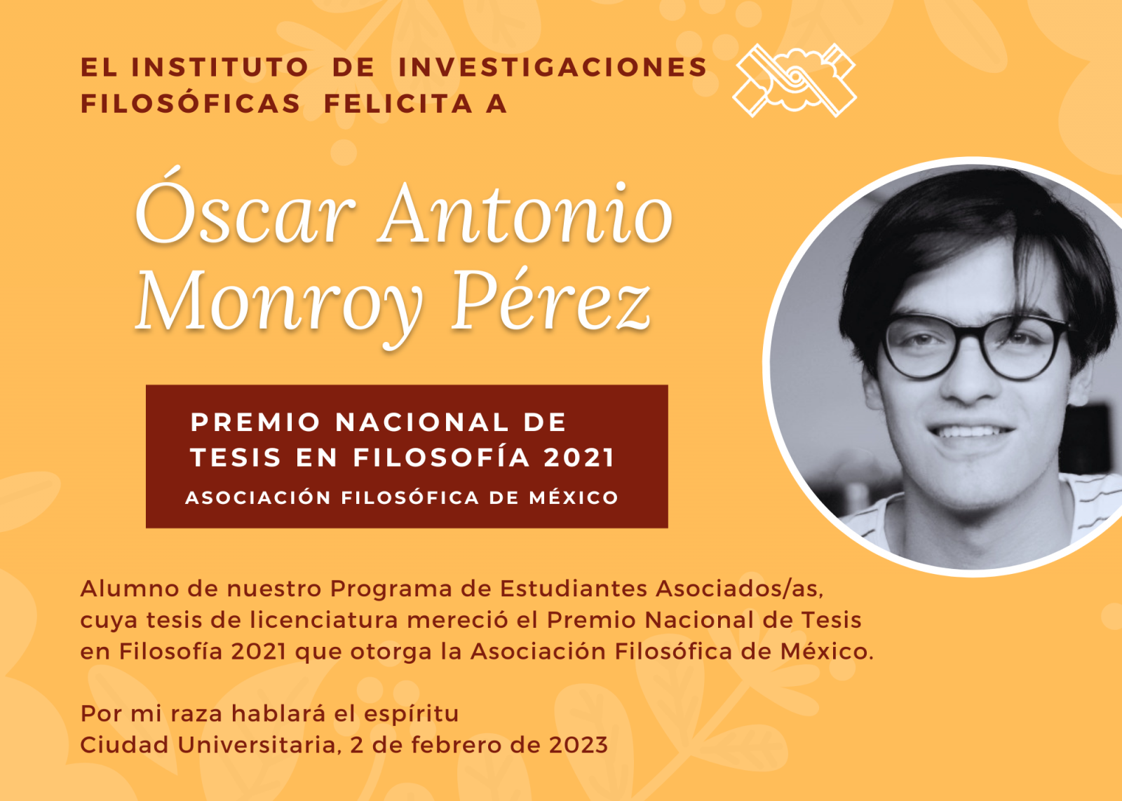 El Instituto de Investigaciones Filosóficas felicita a   Óscar Antonio Monroy Pérez  alumno de nuestro Programa de Estudiantes Asociados/as, cuya tesis de licenciatura mereció el Premio Nacional de Tesis en Filosofía 2021 que otorga la Asociación Filosófica de México.